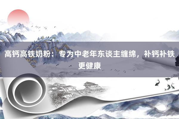 高钙高铁奶粉：专为中老年东谈主缠绵，补钙补铁更健康
